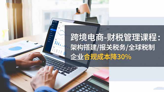 跨境电商-财税管理课程：架构搭建/报关税务/全球税制，企业合规成本降30%-好学创业资源