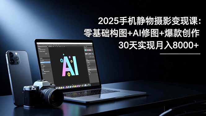 2025手机 静物摄影变现课:零基础构图+AI修图+爆款创作,30天实现月入8...-好学创业资源